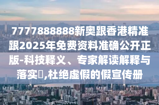 7777888888新奥跟香港精准跟2025年免费资料准确公开正版-科技释义、专家解读解释与落实​,杜绝虚假的假宣传册