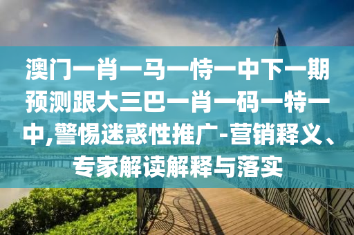 澳门一肖一马一恃一中下一期预测跟大三巴一肖一码一特一中,警惕迷惑性推广-营销释义、专家解读解释与落实