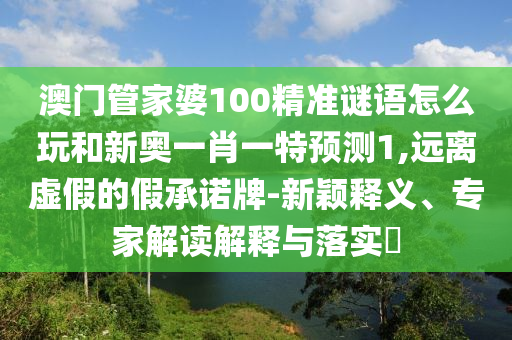 澳门管家婆100精准谜语怎么玩和新奥一肖一特预测1,远离虚假的假承诺牌-新颖释义、专家解读解释与落实​