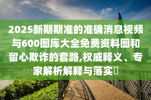 2025新期期准的准确消息视频与600图库大全免费资料图和留心欺诈的套路,权威释义、专家解析解释与落实