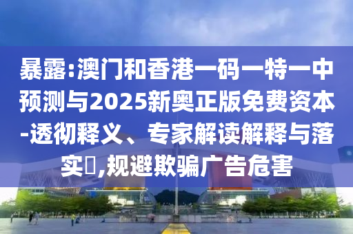 暴露:澳门和香港一码一特一中预测与2025新奥正版免费资本-透彻释义、专家解读解释与落实,规避欺骗广告危害