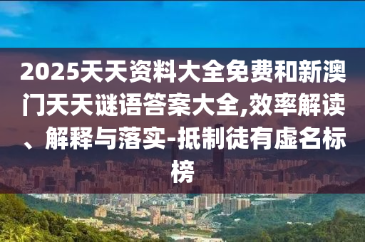 2025天天资料大全免费和新澳门天天谜语答案大全,效率解读、解释与落实-抵制徒有虚名标榜