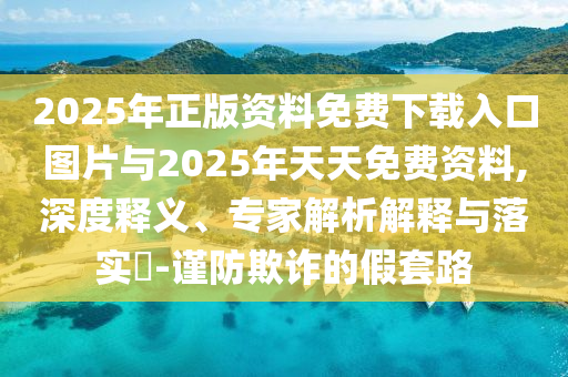 2025年正版资料免费下载入口图片与2025年天天免费资料,深度释义、专家解析解释与落实​-谨防欺诈的假套路