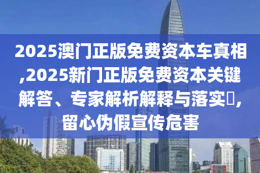 2025澳门正版免费资本车真相,2025新门正版免费资本关键解答、专家解析解释与落实​,留心伪假宣传危害