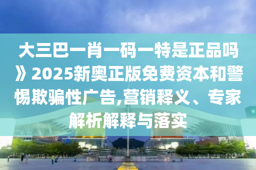 大三巴一肖一码一特是正品吗》2025新奥正版免费资本和警惕欺骗性广告,营销释义、专家解析解释与落实