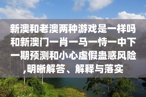 新澳和老澳两种游戏是一样吗和新澳门一肖一马一恃一中下一期预测和小心虚假蛊惑风险,明晰解答、解释与落实
