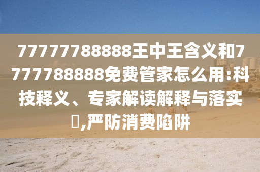77777788888王中王含义和7777788888免费管家怎么用:科技释义、专家解读解释与落实​,严防消费陷阱
