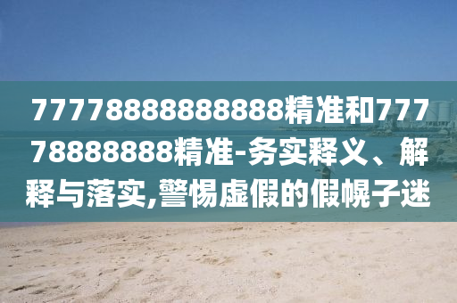 77778888888888精准和77778888888精准-务实释义、解释与落实,警惕虚假的假幌子迷
