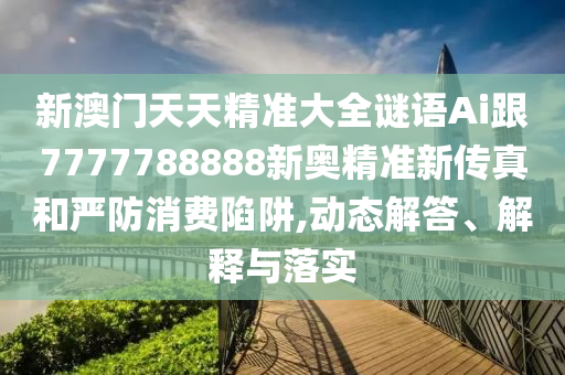 新澳门天天精准大全谜语Ai跟7777788888新奥精准新传真和严防消费陷阱,动态解答、解释与落实