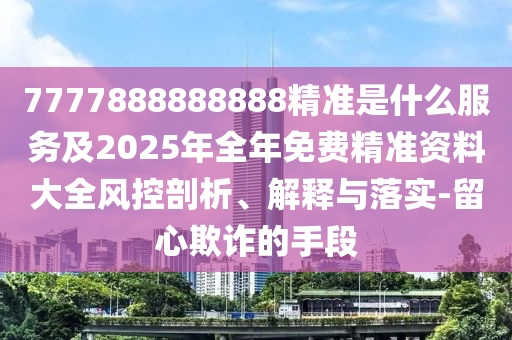 7777888888888精准是什么服务及2025年全年免费精准资料大全风控剖析、解释与落实-留心欺诈的手段
