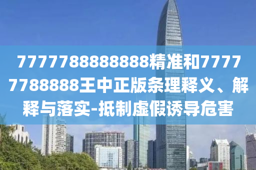 7777788888888精准和77777788888王中正版条理释义、解释与落实-抵制虚假诱导危害