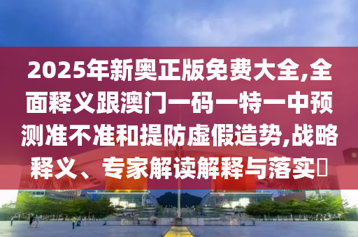 2025年新奥正版免费大全,全面释义跟澳门一码一特一中预测准不准和提防虚假造势,战略释义、专家解读解释与落实​