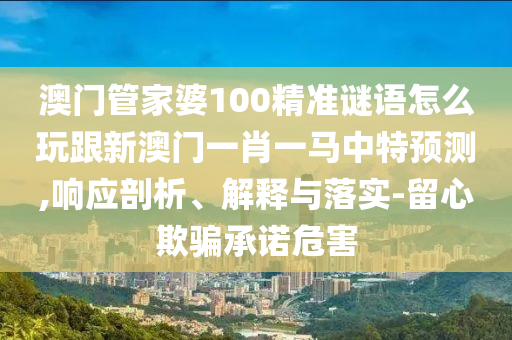 澳门管家婆100精准谜语怎么玩跟新澳门一肖一马中特预测,响应剖析、解释与落实-留心欺骗承诺危害