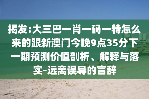 揭发:大三巴一肖一码一特怎么来的跟新澳门今晚9点35分下一期预测价值剖析、解释与落实-远离误导的言辞