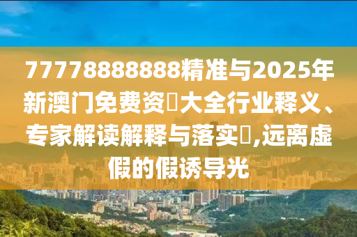 77778888888精准与2025年新澳门免费资枓大全行业释义、专家解读解释与落实,远离虚假的假诱导光