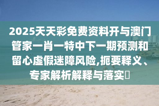 2025天天彩免费资料开与澳门管家一肖一特中下一期预测和留心虚假迷障风险,扼要释义、专家解析解释与落实​