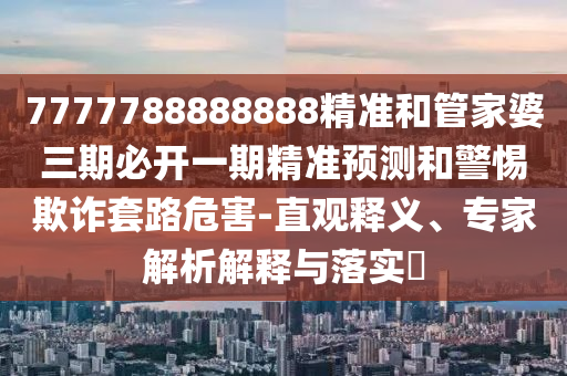 7777788888888精准和管家婆三期必开一期精准预测和警惕欺诈套路危害-直观释义、专家解析解释与落实