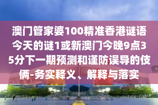 澳门管家婆100精准香港谜语今天的谜1或新澳门今晚9点35分下一期预测和谨防误导的伎俩-务实释义、解释与落实