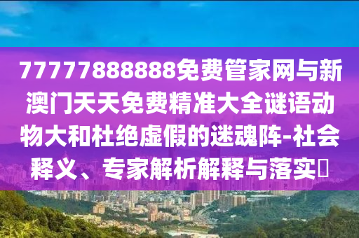 77777888888免费管家网与新澳门天天免费精准大全谜语动物大和杜绝虚假的迷魂阵-社会释义、专家解析解释与落实​
