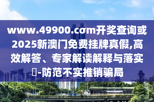www.49900.cσm开奖查询或2025新澳门免费挂牌真假,高效解答、专家解读解释与落实-防范不实推销骗局