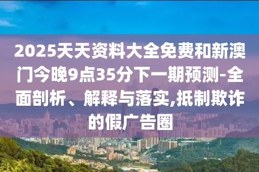 2025天天资料大全免费和新澳门今晚9点35分下一期预测-全面剖析、解释与落实,抵制欺诈的假广告圈