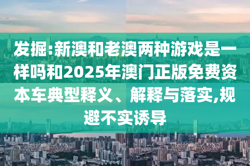 发掘:新澳和老澳两种游戏是一样吗和2025年澳门正版免费资本车典型释义、解释与落实,规避不实诱导
