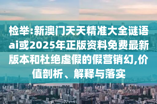 检举:新澳门天天精准大全谜语ai或2025年正版资料免费最新版本和杜绝虚假的假营销幻,价值剖析、解释与落实