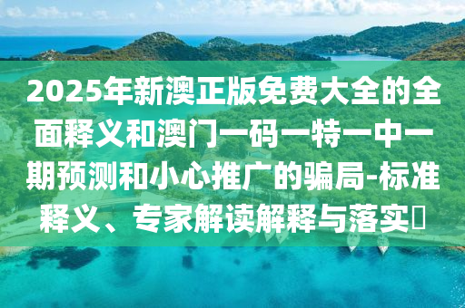 2025年新澳正版免费大全的全面释义和澳门一码一特一中一期预测和小心推广的骗局-标准释义、专家解读解释与落实​