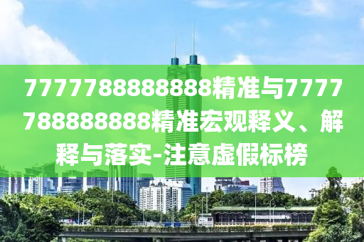 7777788888888精准与7777788888888精准宏观释义、解释与落实-注意虚假标榜
