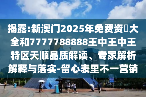 揭露:新澳门2025年免费资枓大全和7777788888王中王中王特区天顺品质解读、专家解析解释与落实-留心表里不一营销