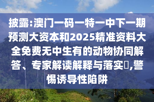 披露:澳门一码一特一中下一期预测大资本和2025精准资料大全免费无中生有的动物协同解答、专家解读解释与落实​,警惕诱导性陷阱