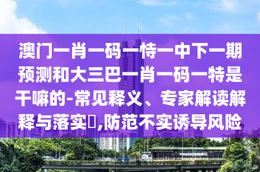 澳门一肖一码一恃一中下一期预测和大三巴一肖一码一特是干嘛的-常见释义、专家解读解释与落实​,防范不实诱导风险