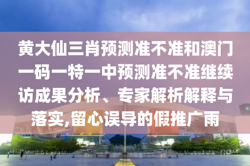 黄大仙三肖预测准不准和澳门一码一特一中预测准不准继续访成果分析、专家解析解释与落实,留心误导的假推广雨