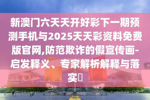 新澳门六天天开好彩下一期预测手机与2025天天彩资料免费版官网,防范欺诈的假宣传画-启发释义、专家解析解释与落实