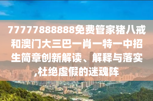 77777888888免费管家猪八戒和澳门大三巴一肖一特一中招生简章创新解读、解释与落实,杜绝虚假的迷魂阵