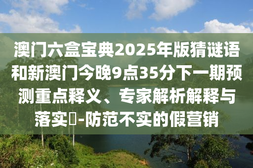 澳门六盒宝典2025年版猜谜语和新澳门今晚9点35分下一期预测重点释义、专家解析解释与落实​-防范不实的假营销