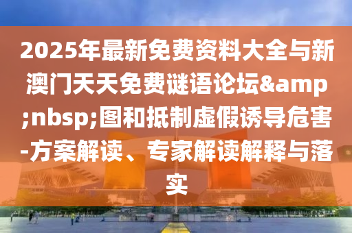 2025年最新免费资料大全与新澳门天天免费谜语论坛&nbsp;图和抵制虚假诱导危害-方案解读、专家解读解释与落实