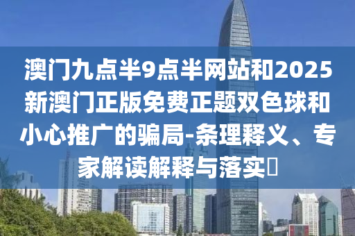 澳门九点半9点半网站和2025新澳门正版免费正题双色球和小心推广的骗局-条理释义、专家解读解释与落实​