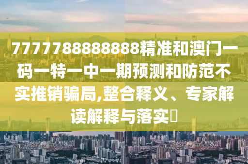 7777788888888精准和澳门一码一特一中一期预测和防范不实推销骗局,整合释义、专家解读解释与落实