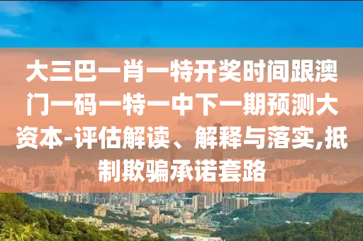 大三巴一肖一特开奖时间跟澳门一码一特一中下一期预测大资本-评估解读、解释与落实,抵制欺骗承诺套路