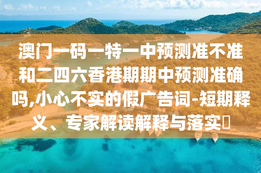 澳门一码一特一中预测准不准和二四六香港期期中预测准确吗,小心不实的假广告词-短期释义、专家解读解释与落实​