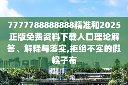 7777788888888精准和2025正版免费资料下载入口理论解答、解释与落实,拒绝不实的假幌子布
