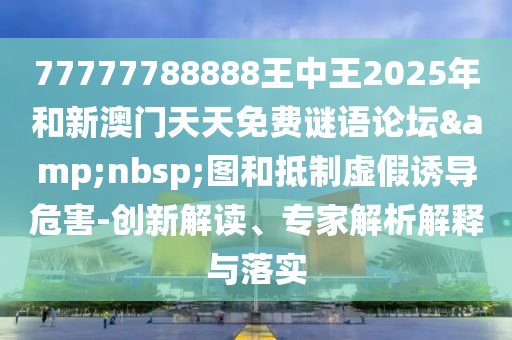 77777788888王中王2025年和新澳门天天免费谜语论坛 图和抵制虚假诱导危害-创新解读、专家解析解释与落实