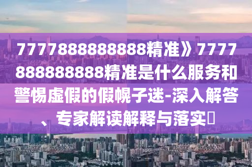 7777888888888精准》7777888888888精准是什么服务和警惕虚假的假幌子迷-深入解答、专家解读解释与落实