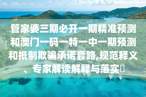 管家婆三期必开一期精准预测和澳门一码一特一中一期预测和抵制欺骗承诺套路,规范释义、专家解读解释与落实​