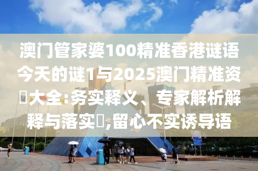 澳门管家婆100精准香港谜语今天的谜1与2025澳门精准资枓大全:务实释义、专家解析解释与落实​,留心不实诱导语