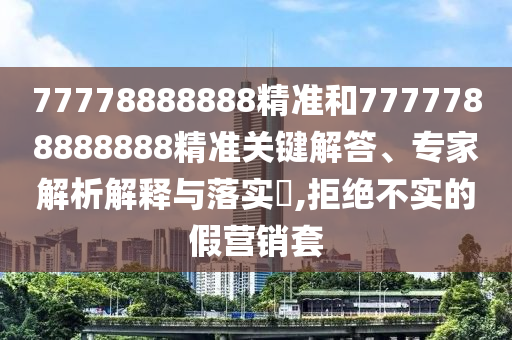 77778888888精准和7777788888888精准关键解答、专家解析解释与落实​,拒绝不实的假营销套