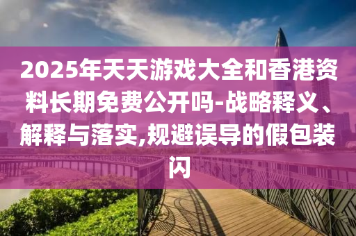 2025年天天游戏大全和香港资料长期免费公开吗-战略释义、解释与落实,规避误导的假包装闪