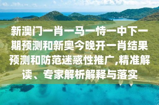 新澳门一肖一马一恃一中下一期预测和新奥今晚开一肖结果预测和防范迷惑性推广,精准解读、专家解析解释与落实