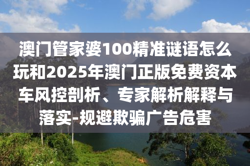澳门管家婆100精准谜语怎么玩和2025年澳门正版免费资本车风控剖析、专家解析解释与落实-规避欺骗广告危害